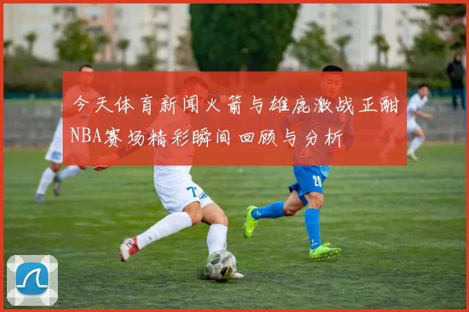 今天体育新闻火箭与雄鹿激战正酣NBA赛场精彩瞬间回顾与分析