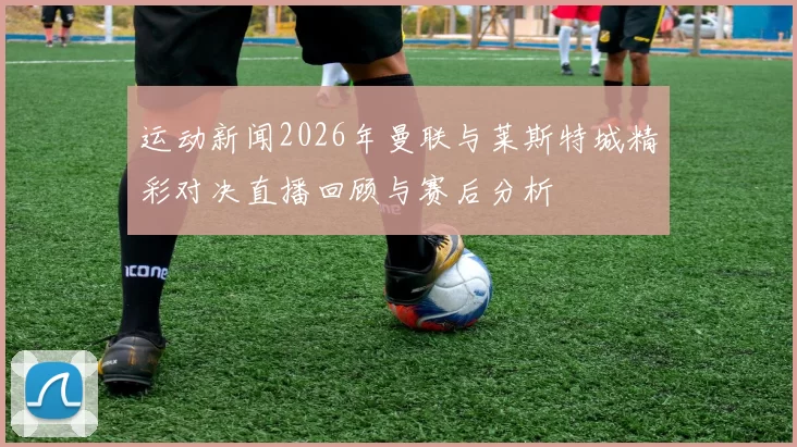 运动新闻2026年曼联与莱斯特城精彩对决直播回顾与赛后分析