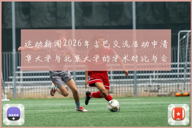 运动新闻2026年古巴交流活动中清华大学与北京大学的学术对比与合作探讨