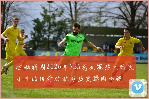 运动新闻2026年NBA总决赛热火对决小牛的传奇对抗与历史瞬间回顾