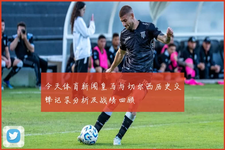今天体育新闻皇马与切尔西历史交锋记录分析及战绩回顾